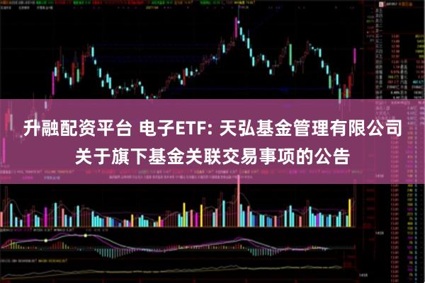 升融配资平台 电子ETF: 天弘基金管理有限公司关于旗下基金关联交易事项的公告