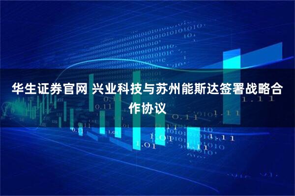 华生证券官网 兴业科技与苏州能斯达签署战略合作协议
