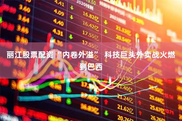 丽江股票配资 “内卷外溢”  科技巨头外卖战火燃到巴西