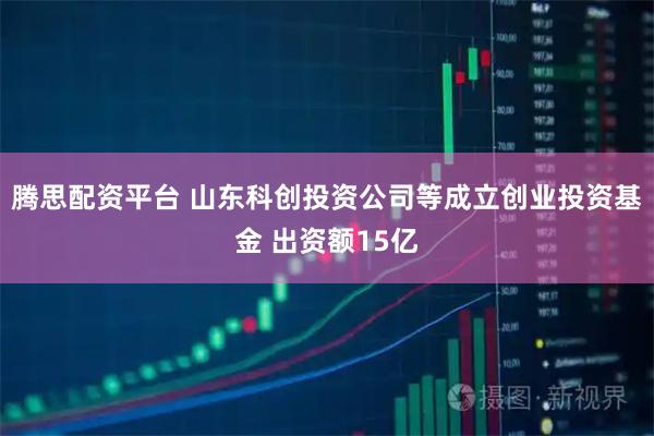 腾思配资平台 山东科创投资公司等成立创业投资基金 出资额15亿