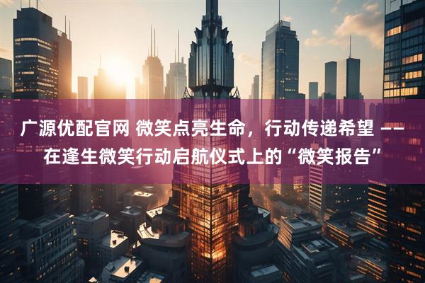广源优配官网 微笑点亮生命，行动传递希望 ——在逢生微笑行动启航仪式上的“微笑报告”