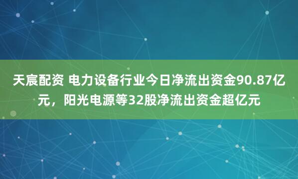 天宸配资 电力设备行业今日净流出资金90.87亿元，阳光电源等32股净流出资金超亿元