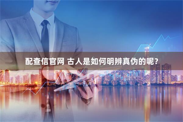 配查信官网 古人是如何明辨真伪的呢?