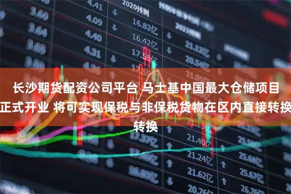 长沙期货配资公司平台 马士基中国最大仓储项目正式开业 将可实现保税与非保税货物在区内直接转换