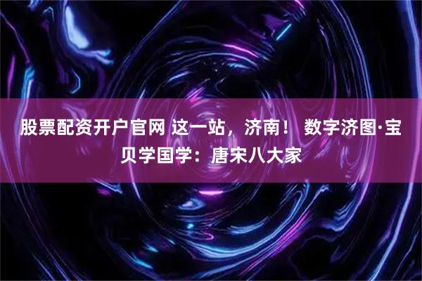 股票配资开户官网 这一站，济南！ 数字济图·宝贝学国学：唐宋八大家