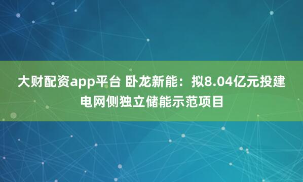 大财配资app平台 卧龙新能：拟8.04亿元投建电网侧独立储能示范项目