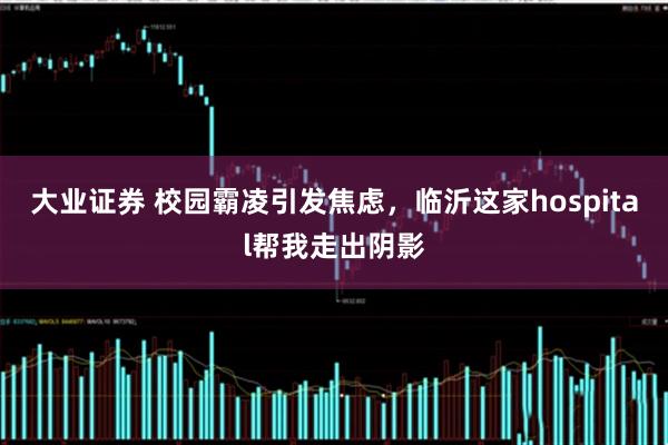 大业证券 校园霸凌引发焦虑,临沂这家hospital帮我走出阴影