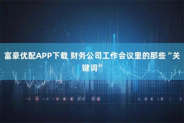 富豪优配APP下载 财务公司工作会议里的那些“关键词”