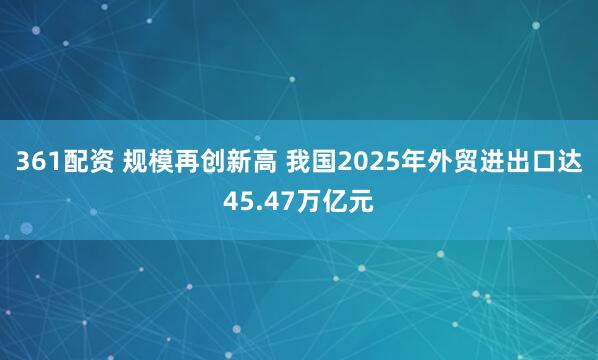 361配资 规模再创新高 我国2025年外贸进出口达45.47万亿元