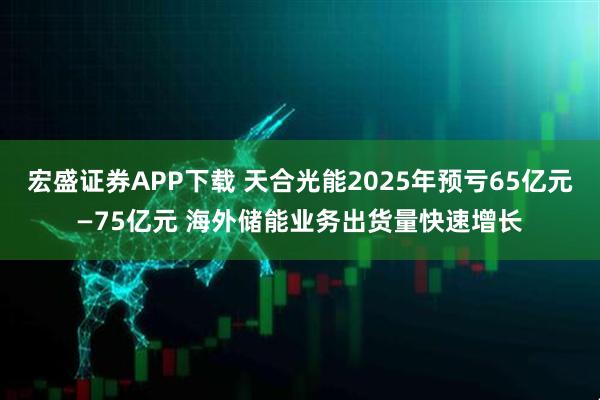 宏盛证券APP下载 天合光能2025年预亏65亿元—75亿元 海外储能业务出货量快速增长