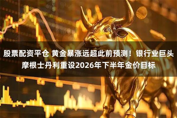 股票配资平仓 黄金暴涨远超此前预测！银行业巨头摩根士丹利重设2026年下半年金价目标