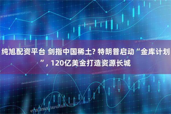 纯旭配资平台 剑指中国稀土? 特朗普启动“金库计划”, 120亿美金打造资源长城
