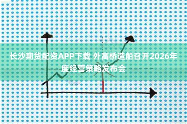 长沙期货配资APP下载 外高桥造船召开2026年度经营策略发布会