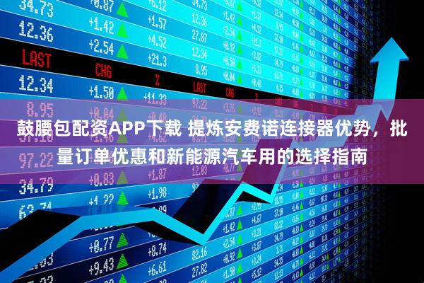 鼓腰包配资APP下载 提炼安费诺连接器优势，批量订单优惠和新能源汽车用的选择指南