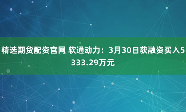 精选期货配资官网 软通动力：3月30日获融资买入5333.29万元