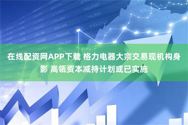 在线配资网APP下载 格力电器大宗交易现机构身影 高瓴资本减持计划或已实施