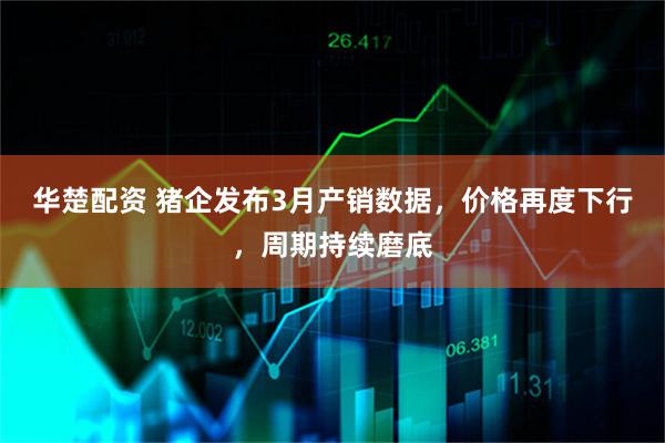 华楚配资 猪企发布3月产销数据，价格再度下行，周期持续磨底